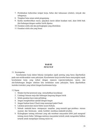 7. Pertahankan kebersihan tempat kerja, bebas dari kekacauan (clutter), minyak dan
sebagainya.
8. Tetapkan batas aman untuk pengunjung.
9. Ketika membersihkan mesin, upayakan mesin dalam keadaan mati, akan lebih baik
jika hubungan dengan sumber listrik diputus.
10. Gunakan selalu alat dan perlengkapan yang ditentukan.
11. Gunakan selalu alat yang benar.
BAB III
PENUTUP
3.1 Kesimpulan
Keselamatan kerja dalam bekerja merupakan aspek penting yang harus diperhatikan
pada saat melaksanakan suatu pekerjaan. Keselamatan kerja tersebut harus menyangkut aspek
keselamatan kerja yang terkait dengan manusia (operator/pekerja), mesin, dan
alat.Sehubungan dengan sebelum kita melakukan suatu pekerjaan, harus diperhatikan
instruksi-instruksi yang terkait dengan keselamatan kerja.
3.2 Saran
1. Hindari hal-hal potensial yang menyebabkan kecelakaan
2. Lindungi lintasan meja dari hubungan langsung dengan listrik
3. Selalu gunakan kaca mata pelindung
4. Jangan menghentikan spindel dengan tangan
5. Jangan biarkan kunci Chuck tetap menempel pada Chuck
6. Lakukan perawatan mesin bubut secara berkala.
7. Sebuah makalah harus mempunyai tampilan yang menarik agar pembaca merasa
nyaman dan berencana untuk kembali membaca makalah tersebut.
8. Kelengkapan tentang informasi yang ada membuat masyarakat lebih jauh mengenal
tentang mesin bubut. Sehingga nantinya masyarakat tertarik untuk mengetahui bahkan
tertarik untuk mempelajari tentang mesin ini.
15
 
