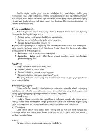 Adalah bagian mesin yang letaknya disebelah kiri mesin,bagian inilah yang
memutarkan benda kerja. Didalamnya terdapat kumparan satu seri roda gigi serta roda tingkat
atau tunggal. Roda tingkat terdiri atas tiga atau empat buah keping dengan garis tengah yang
berbeda,roda tingkat diputar oleh suatu motor yang letaknya dibawah atau disamping roda
tersebut melalui suatu ban.
Kepala Lepas (Tailstock)
Adalah bagian dari mesin bubut yang letaknya disebelah kanan mesin dan dipasang
diatas mesin. Berfungsi sebagai berikut:
 Sebagai tempat pemicu ujung benda kerja yang dibubut
 Sebagai tempat kedudukan bor pada waktu mengebor
 Sebagai Tempat kedudukan penjepit bor
Kepala lepas dapat bergeser di sepanjang alas mesin.kepala lepas terdiri atas dua bagian :
yaitu alas dan ban,kedua bagian itu di ikat dengan 2 atau 3 baut. Ikat dan dapat digerakkan
dipenggeser itu di perlukan apabila:
1. Kedudukan kedua senter tersebut tidak sepusat
2. Kedudukan kedua senter tidak harus sepusat misalnya untuk menghasilkan
pembubutan yang tirus.
Alas (Ways)
Fungsi utama alas mesin bubut ada 3 yaitu
 Tempat kedudukan kepala lepas
 Tempat kedudukan eretan (cariage/support)
 Tempat kedudukan penyangga diam (stendy prest)
Alas yang terbentuk memanjang merupakan tempat tumpuan gaya-gaya pemakanan
pahat saat membubut.
Eretan (cariage/support)
Eretan terdiri dari atas alas,eretan lintang,dan eretan atas.eretan alas adalah eretan yang
kedudukannya pada alas mesin.Gerakan eretan itu melalui roda yang dihubungkan roda
batang gigi panjang yang dipasang dibawah alas melalui penghantar.
 Eretan Lintang
Letaknya Diatas eretan alas dan kedudukannya melintang terhadap alas .fungsi eretan
lintang adalah untuk memberikan tempat pemakanan pahat saat membubut bagian ujung
pahat dengan putaran tiap pembagian ukurannya mengatur pemakanan pada bubut.
 Eretan Atas
Letak eretan atas berada diatas eretan lintang dan di ikat oleh baut dengan mur
ikat.fungsi eretan atas mesin bubut adalah memegang eretan perkakas bubut dan memberi
gerakan yang diperlukan.
Chuck
Berfungsi sebagai tempat untuk memegang benda kerja.
3
 