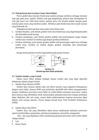 2.2 Prinsip Kerja dan Gerakan Utama Mesin Bubut
Poros spindel akan memutar benda kerja melalui piringan pembawa sehingga memutar
roda gigi pada poros spindel. Melalui roda gigi penghubung, putaran akan disampaikan ke
roda gigi poros ulir. Oleh klem berulir, putaran poros ulir tersebut diubah menjadi gerak
translasi pada eretan yang membawa pahat. Akibatnya pada benda kerja akan terjadi sayatan
yang berbentuk ulir.
Sedangkan gerakan-gerakan utama pada mesin bubut yaitu:
a. Gerakan berputar, yaitu bentuk gerakan rotasi dari benda kerja yang digerakanpada pahat
dan dinamakan gerak potong.
b. Gerakan memanjang, yaitu bentuk gerakan apabila arah pemotonganna sejajar dengan
sumbu kerja. Gerakan ini disebut juga dengan gerakan pemakanan.
c. Gerakan melintang, yaitu bentuk gerakan apabila arah pemotongan tegak lurus terhadap
sumbu kerja. Gerakan ini disebut dengan gerakan melintang atau pemotongan
permukaan.
Ketiga bentuk gerakan tersebut dapat dilihat pada gambar berikut:
Gambar 2.2
Gerakan-gerakan dalam pembubut
2.3 Sumber-Sumber yang Terkait
Dalam mesin bubut terdapat berbagai macam sumber data yang dapat diperoleh
diantaranya adalah sebagai berikut:
a. Sumber Daya Manusia (SDM)
Sumber daya manusia adalah salah satu faktor penentu yang sangaterat hubungannya
dengan mesin bubut, dimana SDM yang berkualitas akanlebih baik dalam mengoperasikan
maupun melakukan perawatan mesin bubut itu sendiri.Dalam pekerjaan perawatan, sumber
daya manusia yang dibutuhkan untuk merencanakan pekerjaan perawatan maupun perbaikan
dapat dilakukan oleh satu orang, namun dalam pelaksanaannya kegiatan perawatan dapat
dibantu oleh seorang operator. Sesuai dengan konsep kerja Total Produktif Maintenance
(TPM).
b. Sumber Daya Alat (SDA)
Sumber daya alat yang dibutuhkan dalam proses pelaksanaan pekerjaan perawatan
seperti membersihkan, pengecekan, pelumasan pengukuran, penyetelan, penggantian.
Alat - alat yang digunakan untuk mendukung pekerjaan perawatan mesin bubut adalah
sebagai berikut :
 Lap
 Kunci Chuck
4
 