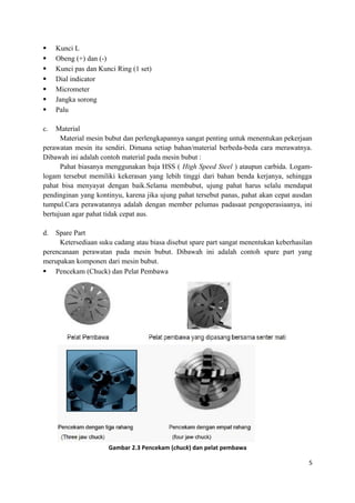  Kunci L
 Obeng (+) dan (-)
 Kunci pas dan Kunci Ring (1 set)
 Dial indicator
 Micrometer
 Jangka sorong
 Palu
c. Material
Material mesin bubut dan perlengkapannya sangat penting untuk menentukan pekerjaan
perawatan mesin itu sendiri. Dimana setiap bahan/material berbeda-beda cara merawatnya.
Dibawah ini adalah contoh material pada mesin bubut :
Pahat biasanya menggunakan baja HSS ( High Speed Steel ) ataupun carbida. Logam-
logam tersebut memiliki kekerasan yang lebih tinggi dari bahan benda kerjanya, sehingga
pahat bisa menyayat dengan baik.Selama membubut, ujung pahat harus selalu mendapat
pendinginan yang kontinyu, karena jika ujung pahat tersebut panas, pahat akan cepat ausdan
tumpul.Cara perawatannya adalah dengan member pelumas padasaat pengoperasiaanya, ini
bertujuan agar pahat tidak cepat aus.
d. Spare Part
Ketersediaan suku cadang atau biasa disebut spare part sangat menentukan keberhasilan
perencanaan perawatan pada mesin bubut. Dibawah ini adalah contoh spare part yang
merupakan komponen dari mesin bubut.
 Pencekam (Chuck) dan Pelat Pembawa
Gambar 2.3 Pencekam (chuck) dan pelat pembawa
5
 