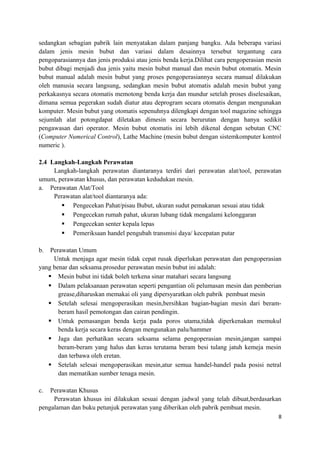sedangkan sebagian pabrik lain menyatakan dalam panjang bangku. Ada beberapa variasi
dalam jenis mesin bubut dan variasi dalam desainnya tersebut tergantung cara
pengoparasiannya dan jenis produksi atau jenis benda kerja.Dilihat cara pengoperasian mesin
bubut dibagi menjadi dua jenis yaitu mesin bubut manual dan mesin bubut otomatis. Mesin
bubut manual adalah mesin bubut yang proses pengoperasiannya secara manual dilakukan
oleh manusia secara langsung, sedangkan mesin bubut atomatis adalah mesin bubut yang
perkakasnya secara otomatis memotong benda kerja dan mundur setelah proses diselesaikan,
dimana semua pegerakan sudah diatur atau deprogram secara otomatis dengan mengunakan
komputer. Mesin bubut yang otomatis sepenuhnya dilengkapi dengan tool magazine sehingga
sejumlah alat potongdapat diletakan dimesin secara berurutan dengan hanya sedikit
pengawasan dari operator. Mesin bubut otomatis ini lebih dikenal dengan sebutan CNC
(Computer Numerical Control), Lathe Machine (mesin bubut dengan sistemkomputer kontrol
numeric ).
2.4 Langkah-Langkah Perawatan
Langkah-langkah perawatan diantaranya terdiri dari perawatan alat/tool, perawatan
umum, perawatan khusus, dan perawatan kedudukan mesin.
a. Perawatan Alat/Tool
Perawatan alat/tool diantaranya ada:
 Pengecekan Pahat/pisau Bubut, ukuran sudut pemakanan sesuai atau tidak
 Pengecekan rumah pahat, ukuran lubang tidak mengalami kelonggaran
 Pengecekan senter kepala lepas
 Pemeriksaan handel pengubah transmisi daya/ kecepatan putar
b. Perawatan Umum
Untuk menjaga agar mesin tidak cepat rusak diperlukan perawatan dan pengoperasian
yang benar dan seksama.prosedur perawatan mesin bubut ini adalah:
 Mesin bubut ini tidak boleh terkena sinar matahari secara langsung
 Dalam pelaksanaan perawatan seperti pengantian oli pelumasan mesin dan pemberian
grease,diharuskan memakai oli yang dipersyaratkan oleh pabrik pembuat mesin
 Setelah selesai mengoperasikan mesin,bersihkan bagian-bagian mesin dari beram-
beram hasil pemotongan dan cairan pendingin.
 Untuk pemasangan benda kerja pada poros utama,tidak diperkenakan memukul
benda kerja secara keras dengan mengunakan palu/hammer
 Jaga dan perhatikan secara seksama selama pengoperasian mesin,jangan sampai
beram-beram yang halus dan keras terutama beram besi tulang jatuh kemeja mesin
dan terbawa oleh eretan.
 Setelah selesai mengoperasikan mesin,atur semua handel-handel pada posisi netral
dan mematikan sumber tenaga mesin.
c. Perawatan Khusus
Perawatan khusus ini dilakukan sesuai dengan jadwal yang telah dibuat,berdasarkan
pengalaman dan buku petunjuk perawatan yang diberikan oleh pabrik pembuat mesin.
8
 