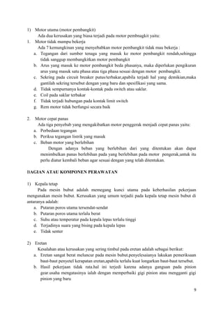 1) Motor utama (motor pembangkit)
Ada dua kerusakan yang biasa terjadi pada motor pembnagkit yaitu:
1. Motor tidak mampu bekerja
Ada 7 kemungkinan yang menyebabkan motor pembangkit tidak mau bekerja :
a. Tegangan dari sumber tenaga yang masuk ke motor pembangkit rendah,sehingga
tidak sanggup membangkitkan motor pembangkit
b. Arus yang masuk ke motor pembangkit beda phasanya, maka diperlukan pengikuran
arus yang masuk satu phasa atau tiga phasa sesuai dengan motor pembangkit.
c. Sekring pada circuit breaker putus/terbakar,apabila terjadi hal yang demikian,maka
gantilah sekring tersebut dengan yang baru dan spesifikasi yang sama.
d. Tidak sempurnanya kontak-kontak pada switch atau saklar.
e. Coil pada saklar terbakar
f. Tidak terjadi hubungan pada kontak limit switch
g. Rem motor tidak berfungsi secara baik
2. Motor cepat panas
Ada tiga penyebab yang mengakibatkan motor penggerak menjadi cepat panas yaitu:
a. Perbedaan tegangan
b. Periksa tegangan listrik yang masuk
c. Beban motor yang berlebihan
Dengan adanya beban yang berlebihan dari yang ditentukan akan dapat
menimbulkan panas berlebihan pada yang berlebihan pada motor pengerak,untuk itu
perlu diatur kembali beban agar sesuai dengan yang telah ditentukan.
BAGIAN ATAU KOMPONEN PERAWATAN
1) Kepala tetap
Pada mesin bubut adalah memegang kunci utama pada keberhasilan pekerjaan
mengunakan mesin bubut. Kerusakan yang umum terjadii pada kepala tetap mesin bubut di
antaranya adalah:
a. Putaran poros utama tersendat-sendat
b. Putaran poros utama terlalu berat
c. Suhu atau temperatur pada kepala lepas terlalu tinggi
d. Terjadinya suara yang bising pada kepala lepas
e. Tidak senter
2) Eretan
Kesalahan atau kerusakan yang sering timbul pada eretan adalah sebagai berikut:
a. Eretan sangat berat meluncur pada mesin bubut.penyelesaianya lakukan pemeriksaan
baut-baut penyetel kerapatan eretan,apabila terlalu kuat longarkan baut-baut tersebut.
b. Hasil pekerjaan tidak rata.hal ini terjedi karena adanya ganguan pada pinion
gear.usaha mengatasinya ialah dengan memperbaiki gigi pinion atau mengganti gigi
pinion yang baru
9
 