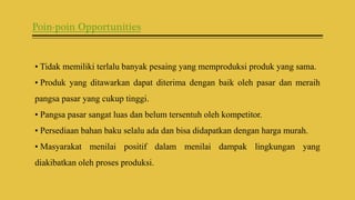 Poin-poin Opportunities
• Tidak memiliki terlalu banyak pesaing yang memproduksi produk yang sama.
• Produk yang ditawarkan dapat diterima dengan baik oleh pasar dan meraih
pangsa pasar yang cukup tinggi.
• Pangsa pasar sangat luas dan belum tersentuh oleh kompetitor.
• Persediaan bahan baku selalu ada dan bisa didapatkan dengan harga murah.
• Masyarakat menilai positif dalam menilai dampak lingkungan yang
diakibatkan oleh proses produksi.
 