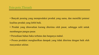 Poin-poin Threath
• Banyak pesaing yang memproduksi produk yang sama, dan memiliki potensi
kualitas produk yang lebih baik.
• Produk yang ditawarkan kurang diterima oleh pasar, sehingga sulit untuk
membangun pangsa pasar.
• Persediaan bahan baku terbatas dan harganya mahal.
• Proses produksi menghasilkan dampak yang tidak diterima dengan baik oleh
masyarakat sekitar.
 