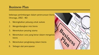 Business Plan
beberapa pertimbangan dalam perencanaan bisnis
(Anoraga, 2002 : 46):
1. Meningkatkan peluang untuk sukses
2. Mengembangkan misi bisnis
3. Menentukan pesaing utama
4. Menentukan cara yang benar dalam mengelola
bisnis
5. Menentukan penghalang dalam bisnis
6. Sebagai alat pencapaian
 