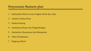 Penyusunan Business plan
1. Deskripsikan Bisnis secara Singkat, Detail dan Jelas
2. Lakukan Analisa Pasar
3. Analisa Pesaing
4. Gambarkan Desain dan Pengembangan
5. Gambarkan Operasional dan Manajemen
6. Faktor Pembiayaan
7. Ringkasan Bisnis
 