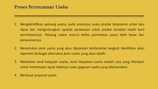 Proses Perencanaan Usaha
1. Mengidentifikasi peluang usaha, pada umumnya suatu produk berpotensi untuk laku
dijual dan menguntungkan apabila penawaran untuk produk tersebut masih kecil
permintaannya. Peluang usaha muncul ketika permintaan pasar lebih besar dari
penawarannya.
2. Menentukan jenis usaha yang akan dijalankan berdasarkan langkah identifikasi akan
diperoleh berbagai alternative jenis usaha yang akan dipilih.
3. Melakukan studi kelayaan usaha, studi kelayakan usaha adalah cara yang ditempuh
untuk menentukan layak tidaknya suatu gagasan usaha yang dilaksanakan.
4. Membuat proposal usaha.
 