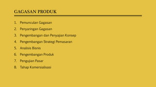 GAGASAN PRODUK
1. Pemunculan Gagasan
2. Penyaringan Gagasan
3. Pengembangan dan Penyajian Konsep
4. Pengembangan Strategi Pemasaran
5. Analisis Bisnis
6. Pengembangan Produk
7. Pengujian Pasar
8. Tahap Komersialisasi
 