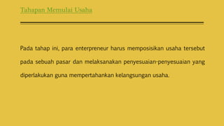 Tahapan Memulai Usaha
Pada tahap ini, para enterpreneur harus memposisikan usaha tersebut
pada sebuah pasar dan melaksanakan penyesuaian-penyesuaian yang
diperlakukan guna mempertahankan kelangsungan usaha.
 