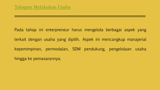 Tahapan Melakukan Usaha
Pada tahap ini enterpreneur harus mengelola berbagai aspek yang
terkait dengan usaha yang dipilih. Aspek ini mencangkup manajerial
kepemimpinan, permodalan, SDM pendukung, pengelolaan usaha
hingga ke pemasarannya.
 