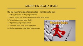 MERINTIS USAHA BARU
Hal-hal yang harus diperhatikan dalam merintis usaha baru
1. Bidang dan jenis usaha yang dimasuki
2. Bentuk usaha dan bentuk kepemilikan yang akan dipilih.
3. Tempat usaha yang akan dipilih.
4. Organisasi yang di aplikasikan
5. Jaminan usaha yang akan di peroleh
6. Lingkungan usaha yang akan berpengaruh.
 