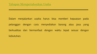 Tahapan Mempertahankan Usaha
Dalam menjalankan usaha harus bisa memberi kepuasan pada
pelanggan dengan cara menyediakan barang atau jasa yang
berkualitas dan bermanfaat dengan waktu tepat sesuai dengan
kebutuhan.
 