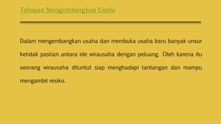 Tahapan Mengembangkan Usaha
Dalam mengembangkan usaha dan membuka usaha baru banyak unsur
ketidak pastian antara ide wirausaha dengan peluang. Oleh karena itu
seorang wirausaha dituntut siap menghadapi tantangan dan mampu
mengambil resiko.
 