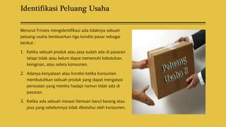 Identifikasi Peluang Usaha
Menurut Frinzes mengidentifikasi ada tidaknya sebuah
peluang usaha berdasarkan tiga kondisi pasar sebagai
berikut :
1. Ketika sebuah produk atau jasa sudah ada di pasaran
tetapi tidak atau belum dapat memenuhi kebutuhan,
keinginan, atau selera konsumen.
2. Adanya kenyataan atau kondisi ketika konsumen
membutuhkan sebuah produk yang dapat mengatasi
persoalan yang mereka hadapi namun tidak ada di
pasaran.
3. Ketika ada sebuah inovasi (temuan baru) barang atau
jasa yang sebelumnya tidak diketahui oleh konsumen.
 
