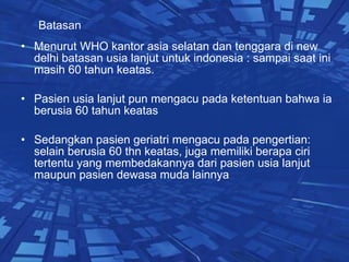 Batasan   Menurut WHO kantor asia selatan dan tenggara di new delhi batasan usia lanjut untuk indonesia : sampai saat ini masih 60 tahun keatas. Pasien usia lanjut pun mengacu pada ketentuan bahwa ia berusia 60 tahun keatas Sedangkan pasien geriatri mengacu pada pengertian: selain berusia 60 thn keatas, juga memiliki berapa ciri tertentu yang membedakannya dari pasien usia lanjut maupun pasien dewasa muda lainnya  