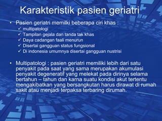 Karakteristik pasien geriatri  Pasien geriatri memilki beberapa ciri khas :  multipatologi  Tampilan gejala dan tanda tak khas  Daya cadangan faali menurun Disertai gangguan status fungsional Di indonesia umumnya disertai gangguan nustrisi Multipatologi : pasien geriatri memiliki lebih dari satu penyakit pada saat yang sama merupakan akumulasi penyakit degeneratif yang melekat pada dirinya selama bertahun – tahun dan karna suatu kondisi akut tertentu mengakibatkan yang bersangkutan harus dirawat di rumah sakit atau menjadi terpaksa terbaring dirumah. 