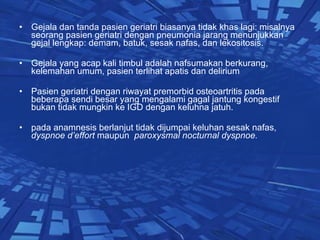 Gejala dan tanda pasien geriatri biasanya tidak khas lagi: misalnya seorang pasien geriatri dengan pneumonia jarang menunjukkan gejal lengkap: demam, batuk, sesak nafas, dan lekositosis. Gejala yang acap kali timbul adalah nafsumakan berkurang, kelemahan umum, pasien terlihat apatis dan delirium Pasien geriatri dengan riwayat premorbid osteoartritis pada beberapa sendi besar yang mengalami gagal jantung kongestif bukan tidak mungkin ke IGD dengan keluhna jatuh. pada anamnesis berlanjut tidak dijumpai keluhan sesak nafas,  dyspnoe d’effort  maupun  paroxysmal nocturnal dyspnoe. 
