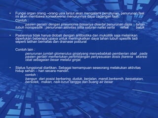 Fungsi organ orang –orang usia lanjut akan mengalami penurunan, penurunan faal ini akan membawa konsekwensi menurunnya daya cadangan faali.  Contoh :  pasien geriatri dengan pneumonia biasanya disertai penurunan daya  tahan tubuh nonspesifik : penurunan aktivitas sillia saluran nafas serta  reflek  batuk  Pasiennya tidak hanya diobati dengan antibiotika dan mukolitik saja melainkan diperlukan beberapa upaya untuk meningkatkan daya tahan tubuh spesifik tadi  seperti latihan bernafas dan drainase postural  Contoh lain  :  penurunan jumlah glomerulus ginjalyang menyebabkab pemberian obat  pada  pasien geriatri memerlukan pertimbangan penyesuaian dosis (karena  eksresi  obat sebagaian besar melalui ginjal. Status fungsional diartikan. Sebagai kemampuan seseorang melakukan aktivitas hidup sehari – hari secara mandiri. contoh : bangun  dari posisi berbaring, duduk, berjalan, mandi,berkemih, berpakaian,  bersolek,  makan, naik-turun tangga dan buang air besar 