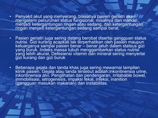 Penyakit akut yang menyerang, biasanya pasien geriatri akan mengalami penurunan status fungsional, misalnya dari mandiri menjadi ketergantungan ringan atau sedang; dari ketergantungan ringan menjadi ketergantungan sedang sampai berat. Pasien geriatri juga sering datang berobat disertai gangguan status nutrisi. Gizi kurang acapkali tak terperhatikan oleh pasien maupun keluarganya sampai pasien benar – benar jatuh dalam statsus gizi yang buruk. Indeks massa tubuh menggambarkan status nutrisi yang lebih akurat. Defesiensi vitamin dan mineral sering menyertai gizi kurang dan gizi buruk  Beberapa gejala dan tanda khas juga sering mewarnai tampilan klinik pasien. Gejala atau tanda tersebut adalah:inkontinensia urine, inkontinensia alvi. Penglihatan dan pendengaran, irritabable bowel, immobilisasi, iatrogenesis, impaksi fekal, infeksi, inanition (gangguan masukan makanan) dan instabilitas. 