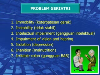 Immobility (keterbatasan gerak) Instability (tidak stabil) Intelectual impairment (gangguan intelektual) Impairment of vision and hearing Isolation (depression) Inanition (malnutrition) Irritable colon (gangguan BAB) PROBLEM GERIATRI 