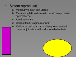 Sistem reproduksi  Menciutnya ovari dan uterus Pada laki – laki testis masih dapat memproduksi spermatozoa Atrofi payudara Selaput lendir vagina menurun Kehidupan seksual dapat diupayakan sampai masa lanjut usia asal kondisi kesehatan baik 