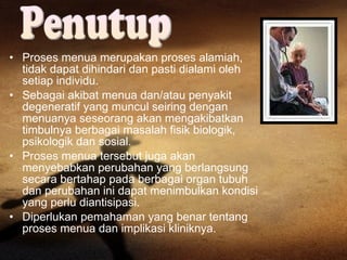 Proses menua merupakan proses alamiah, tidak dapat dihindari dan pasti dialami oleh setiap individu. Sebagai akibat menua dan/atau penyakit degeneratif yang muncul seiring dengan menuanya seseorang akan mengakibatkan timbulnya berbagai masalah fisik biologik, psikologik dan sosial. Proses menua tersebut juga akan menyebabkan perubahan yang berlangsung secara bertahap pada berbagai organ tubuh dan perubahan ini dapat menimbulkan kondisi yang perlu diantisipasi.  Diperlukan pemahaman yang benar tentang proses menua dan implikasi kliniknya. Penutup  