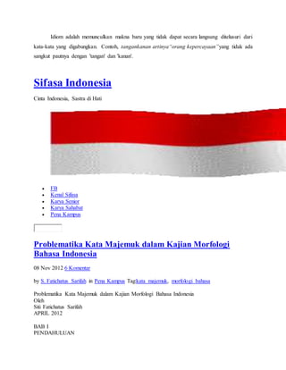 Idiom adalah memunculkan makna baru yang tidak dapat secara langsung ditelusuri dari
kata-kata yang digabungkan. Contoh, tangankanan artinya“orang kepercayaan”yang tidak ada
sangkut pautnya dengan 'tangan' dan 'kanan'.
Sifasa Indonesia
Cinta Indonesia, Sastra di Hati
 FB
 Kenal Sifasa
 Karya Senior
 Karya Sahabat
 Pena Kampus
Problematika Kata Majemuk dalam Kajian Morfologi
Bahasa Indonesia
08 Nov 2012 6 Komentar
by S. Fatichatus Sarifah in Pena Kampus Tag:kata majemuk, morfologi bahasa
Problematika Kata Majemuk dalam Kajian Morfologi Bahasa Indonesia
Oleh
Siti Fatichatus Sarifah
APRIL 2012
BAB I
PENDAHULUAN
 