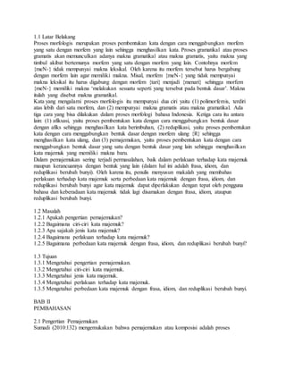 1.1 Latar Belakang
Proses morfologis merupakan proses pembentukan kata dengan cara menggabungkan morfem
yang satu dengan morfem yang lain sehingga menghasilkan kata. Proses gramatikal atau proses
gramatis akan memunculkan adanya makna gramatikal atau makna gramatis, yaitu makna yang
timbul akibat bertemunya morfem yang satu dengan morfem yang lain. Contohnya morfem
{meN-} tidak mempunyai makna leksikal. Oleh karena itu morfem tersebut harus bergabung
dengan morfem lain agar memiliki makna. Misal, morfem {meN-} yang tidak mempunyai
makna leksikal itu harus digabung dengan morfem {tari} menjadi {menari} sehingga morfem
{meN-} memiliki makna ‘melakukan sesuatu seperti yang tersebut pada bentuk dasar’. Makna
itulah yang disebut makna gramatikal.
Kata yang mengalami proses morfologis itu mempunyai dua ciri yaitu (1) polimorfemis, terdiri
atas lebih dari satu morfem, dan (2) mempunyai makna gramatis atau makna gramatikal. Ada
tiga cara yang bisa dilakukan dalam proses morfologi bahasa Indonesia. Ketiga cara itu antara
lain: (1) afiksasi, yaitu proses pembentukan kata dengan cara menggabungkan bentuk dasar
dengan afiks sehingga menghasilkan kata berimbuhan, (2) reduplikasi, yaitu proses pembentukan
kata dengan cara menggabungkan bentuk dasar dengan morfem ulang {R} sehingga
menghasilkan kata ulang, dan (3) pemajemukan, yaitu proses pembentukan kata dengan cara
menggabungkan bentuk dasar yang satu dengan bentuk dasar yang lain sehingga menghasilkan
kata majemuk yang memiliki makna baru.
Dalam pemajemukan sering terjadi permasalahan, baik dalam perlakuan terhadap kata majemuk
maupun kerancuannya dengan bentuk yang lain (dalam hal ini adalah frasa, idiom, dan
reduplikasi berubah bunyi). Oleh karena itu, penulis menyusun makalah yang membahas
perlakuan terhadap kata majemuk serta perbedaan kata majemuk dengan frasa, idiom, dan
reduplikasi berubah bunyi agar kata majemuk dapat diperlakukan dengan tepat oleh pengguna
bahasa dan keberadaan kata majemuk tidak lagi disamakan dengan frasa, idiom, ataupun
reduplikasi berubah bunyi.
1.2 Masalah
1.2.1 Apakah pengertian pemajemukan?
1.2.2 Bagaimana ciri-ciri kata majemuk?
1.2.3 Apa sajakah jenis kata majemuk?
1.2.4 Bagaimana perlakuan terhadap kata majemuk?
1.2.5 Bagaimana perbedaan kata majemuk dengan frasa, idiom, dan reduplikasi berubah bunyi?
1.3 Tujuan
1.3.1 Mengetahui pengertian pemajemukan.
1.3.2 Mengetahui ciri-ciri kata majemuk.
1.3.3 Mengetahui jenis kata majemuk.
1.3.4 Mengetahui perlakuan terhadap kata majemuk.
1.3.5 Mengetahui perbedaan kata majemuk dengan frasa, idiom, dan reduplikasi berubah bunyi.
BAB II
PEMBAHASAN
2.1 Pengertian Pemajemukan
Sumadi (2010:132) mengemukakan bahwa pemajemukan atau komposisi adalah proses
 