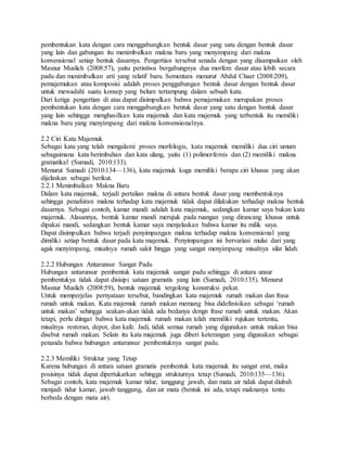 pembentukan kata dengan cara menggabungkan bentuk dasar yang satu dengan bentuk dasar
yang lain dan gabungan itu menimbulkan makna baru yang menyimpang dari makna
konvensional setiap bentuk dasarnya. Pengertian tersebut senada dengan yang disampaikan oleh
Masnur Muslich (2008:57), yaitu peristiwa bergabungnya dua morfem dasar atau lebih secara
padu dan menimbulkan arti yang relatif baru. Sementara menurut Abdul Chaer (2008:209),
pemajemukan atau komposisi adalah proses penggabungan bentuk dasar dengan bentuk dasar
untuk mewadahi suatu konsep yang belum tertampung dalam sebuah kata.
Dari ketiga pengertian di atas dapat disimpulkan bahwa pemajemukan merupakan proses
pembentukan kata dengan cara menggabungkan bentuk dasar yang satu dengan bentuk dasar
yang lain sehingga menghasilkan kata majemuk dan kata majemuk yang terbentuk itu memiliki
makna baru yang menyimpang dari makna konvensionalnya.
2.2 Ciri Kata Majemuk
Sebagai kata yang telah mengalami proses morfologis, kata majemuk memiliki dua ciri umum
sebagaimana kata berimbuhan dan kata ulang, yaitu (1) polimorfemis dan (2) memiliki makna
gramatikal (Sumadi, 2010:133).
Menurut Sumadi (2010:134—136), kata majemuk kuga memiliki berapa ciri khusus yang akan
dijelaskan sebagai berikut.
2.2.1 Menimbulkan Makna Baru
Dalam kata majemuk, terjadi pertalian makna di antara bentuk dasar yang membentuknya
sehingga penafsiran makna terhadap kata majemuk tidak dapat dilakukan terhadap makna bentuk
dasarnya. Sebagai contoh, kamar mandi adalah kata majemuk, sedangkan kamar saya bukan kata
majemuk. Alasannya, bentuk kamar mandi merujuk pada ruangan yang dirancang khusus untuk
dipakai mandi, sedangkan bentuk kamar saya menjelaskan bahwa kamar itu milik saya.
Dapat disimpulkan bahwa terjadi penyimpangan makna terhadap makna konvensional yang
dimiliki setiap bentuk dasar pada kata majemuk. Penyimpangan ini bervariasi mulai dari yang
agak menyimpang, misalnya rumah sakit hingga yang sangat menyimpang misalnya silat lidah.
2.2.2 Hubungan Antarunsur Sangat Padu
Hubungan antarunsur pembentuk kata majemuk sangat padu sehingga di antara unsur
pembentukya tidak dapat disisipi satuan gramatis yang lain (Sumadi, 2010:135). Menurut
Masnur Muslich (2008:59), bentuk majemuk tergolong konstruksi pekat.
Untuk memperjelas pernyataan tersebut, bandingkan kata majemuk rumah makan dan frasa
rumah untuk makan. Kata majemuk rumah makan memang bisa didefinisikan sebagai ‘rumah
untuk makan’ sehingga seakan-akan tidak ada bedanya dengn frase rumah untuk makan. Akan
tetapi, perlu diingat bahwa kata majemuk rumah makan telah memiliki rujukan tertentu,
misalnya restoran, depot, dan kafe. Jadi, tidak semua rumah yang digunakan untuk makan bisa
disebut rumah makan. Selain itu kata majemuk juga diberi keterangan yang digunakan sebagai
penanda bahwa hubungan antarunsur pembentuknya sangat padu.
2.2.3 Memiliki Struktur yang Tetap
Karena hubungan di antara satuan gramatis pembentuk kata majemuk itu sangat erat, maka
posisinya tidak dapat dipertukarkan sehingga strukturnya tetap (Sumadi, 2010:135—136).
Sebagai contoh, kata majemuk kamar tidur, tanggung jawab, dan mata air tidak dapat diubah
menjadi tidur kamar, jawab tanggung, dan air mata (bentuk ini ada, tetapi maknanya tentu
berbeda dengan mata air).
 