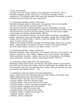 2.3 Jenis Kata Majemuk
Ada empat dasar yang biasanya digunakan untuk menjeniskan kata majemuk, yaitu (1)
berdasarkan hubungan gramatik antar usurnya, (2) berdasarkan hubungan semantis
antarunsurnya, (3) berdasarkan jumlah bentuk dasar yang membentuk kata majemuk itu, dan (4)
berdsarkan kelas kata bentuk dasar yang membentuknya.
2.3.1 Berdasarkan Hubungan Gramatis Antarunsurnya
Berdasarkan hubungan gramatis antarunsurnya, kata majemuk terdiri atas kata majemuk
endosentris dan kata majemuk eksosentris (Sumadi, 2010: 136)
Kata majemuk endosentris adalah kata majemuk yang unsur pembentuknya ada yang
diterangkan (D) dan ada yang menerangkan (M). Strukturnya bisa berupa D-M, misalnya kamar
mandi dan hari besar, atau M-D yamg pada umumnya berasal dari unsur serapan, misalnya
perdana menteri dan akil balig (Masnur Muslich, 2008:62).
Sementara itu, kata majemuk eksosentris atau dwanda adalah kata majemuk yang hubungan
gramatis antarunsurnya sejajar dan tidak saling menerangkan sehingga hanya bersifat kopulatif
(Sumadi, 2010:136; Masnur Muslich, 2008:62). Contoh kata majemuk jenis ini adalah kaki
tangan, tua muda, dan sunyi senyap.
Penulisan kata majemuk endosentris berstruktur D-M apabila diulang, cukup D-nya saja yang
diulang. Adapun penulisan kata majemuk endosentris berstuktur M-D dan kata majemuk
eksosentris apabila diulang, seluruhnya harus diulang (Sumadi, 2010:137).
2.3.2 Berdasarkan Hubungan Sematis Antarunsurnya
Berdasarkan hubungan sematis antarunsurnya, kata majemuk terdiri atas (1) kata majemuk yang
hubungan antarunsurnya setara, misalnya tanggung jawab (2) kata majemuk yang hubungan
makna antarunsurnya bersinonim, misalnya pucat pasi, dan (3) kata majemuk yang hubungan
makna antarunsurnya berantonim, misalnya simpan pinjam (Sumadi, 2010:137).
2.3.3 Berdasarkan Jumlah Bentuk Dasar yang Membentuknya
Berdasarkan jumlah bentuk dasarnya, kata majemuk dapat dipilah menjadi (1) kata majemuk
yang terdiri atas dua bentuk dasar, misalnya meja tulis, kepala dingin, dan membabi buta, serta
(2) kata majemuk yang terdiri atas tiga bentuk dasar, misalnya telur mata sapi, kereta api cepat,
dan setali tiga uang (Sumadi, 2010:137—138).
2.3.4 Berdasarkan Kelas Kata Bentuk Dasar yang Membentuknya
Menurut Sumadi (2010:138), berdasarkan kelas kata bentuk dasarnya, kata majemuk dapat
dipilah menjadi delapan belas, yaitu sebagai berikut.
a. KB-KB, misalnya tuan tanah, tanah air, dan kepala batu.
b. KB-KK, misalnya kamar tidur dan kamar mandi.
c. KB-KS, misalnya orang tua, istri muda, dan kursi malas.
d. KB-KBil, misalnya roda dua, roda empat, dan langkah seribu.
e. KK-KS, misalnya tertangkap basah dan adu untung.
f. KK-KB, misalnya makan hati dan adu mulut.
g. KS-KB, misalnya keras kepala dan haus darah.
h. KBil-KB, misalnya setengah hati dan empat mata.
i. KBil-Kbil, misalnya sekali dua.
j. KBil-KK, misalnya setengah hati.
 