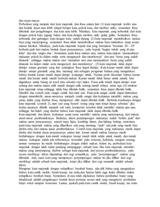 dan sayur-mayur.
Perbedaan yang nampak dari kata majemuk dan frasa antara lain (1) kata majemuk terdiri atas
dua bentuk dasar atau lebih (dapat berupa kata, pokok kata, dan morfem unik), sementara frasa
dibentuk dari pengabungan dua kata atau lebih. Misalnya, kata majemuk yang terbentuk dari kata
dengan pokok kata: jagung bakar, dan kata dengan morfem unik: gelap gulita. Sementara frasa
terbentuk dari gabungan kata dengan kata: sudah datang. (2) kata majemuk menimbulkan makna
baru yang menyimpang, sementara frasa tidak menimbulkan makna baru melainkan tetap sesuai
makna leksikal. Misalnya, pada kata majemuk kepala dua yang bermakna ‘berumur 20—29’
berbeda jauh dari makna bentuk dasar penyusunnya, yaitu kepala ‘bagian tubuh yang di atas
leher’ dan dua ‘angka dua’. Sementara pada frasa makan nasi, makna kata makan ‘memasukkan
makanan pokok ke dalam mulut serta mengunyah dan menelannya’ dan nasi ‘beras yang sudah
dimasak’ sehingga makna makan nasi ‘memakan nasi atau memasukkan beras yang sudah
dimasak ke dalam mulut serta mengunyah dan menelannya’. (3) kata majemuk tidak dapat
disisipi satuan gramatis yang lain sedangkan frasa dapat disisipi. Kata kamar mandi tidak dapat
disisipi satuan gramatik yang lain, memang ada sebagian pengamat bahasa yang mengatakan
bahwa bentuk kamar mandi dapat disisipi konjungsi untuk. Namun perlu dicermati bahwa kamar
mandi dan kamar untuk mandi berbeda makna. Kamar mandi tidak hanya untuk mandi, bisa
digunakan untuk buang air kecil atau sekadar cuci muka. Frasa adik mandi dapat disisipi kata
sedang dan makna antara adik mandi dengan adik sedang mandi artinya sama saja. (4) struktur
kata majemuk tetap sehingga tidak bisa dibolak-balik, sementara frasa dapat dibolak-balik.
Diambil dua contoh yaitu sangat cantik dan mati suri. Pada pola sangat cantik dapat diutarakan
dengan mmembalik unsur-unsurnya menjadi cantik sangat dan keduanya memiliki makna yang
sama, itulah yang disebut frasa, mempunyai sifat dapat dibolak-balik. Berbeda keadaanya dengan
kata majemuk (contoh 2), mati suri yang berarti ‘orang yang mati tetapi hanya sebentar’ jika
kedua unsurnya dibalik menjadi suri mati, komposisi tersebut tidak memiliki makna apa-apa,
sehingga hal itulah yang disebut bahwa kata majemuk tidak dapat dibolak-balik.
Kata majemuk dan idiom, keduanya sama-sama memiliki makna yang menyimpang dari makna
unsur-unsur pembentuknaya. Bedanya, idiom penyimpangan maknanya sudah “terlalu jauh” dari
makna unsur penyusunnya, seperti meja hijau, kambing hitam, dan hidung belang, sementara
pada kata majemuk makna yang dihasilkan ada yang memang “jauh” ada pula yang masih bisa
diraba-raba dari makna unsur pembentuknya. Contoh kata majemuk yang maknanya masih dapat
diraba dari bentuk dasar penyusunnya antara lain: kamar mandi makna katanya masih
berhubungan dengan kata mandi walaupun kamar mandi tidak selalu untuk mandi; dan rumah
makan, walaupun sudah ada referensinya tersendiri yaitu restoran, kafetaria, ataupun warung,
namun semuanya itu masih berhubungan dengan istilah makan. Selain itu, perbedaan kata
majemuk dengan ialah sudut pandang menanggapi sebuah kata. Jika kata majemuk memiliki
makna yang menyimpang disebut sebagai kata majemuk dari proses pembentukannya, yaitu
secara morfologi, idiom dipandang dari segi semantikya, yaitu “penyimpangan” makna yang
dibentuk. Jadi, suatu kata yang mempunyai penyimpangan makna itu jika dilihat dari segi
morfologi adalah sebuah kata majemuk, tetapi jika dilihat dari segi semantik adalah sebuah
idiom.
Mengenai kata majemuk dengan reduplikasi berubah bunyi, ada ahli bahsa yang mengatakan
bahwa kata cantik molek, basah kuyup, tua renta,dan hancur luluh juga lazim dibahas dalam
reduplikasi berubah bunyi. Sementara di atas telah dijelaskan bahwa perubahan bunyi yang
dimakksud adalah pengulangan bentuk dasar pertama secara utuh yang mengalami perubahan
bunyi vokal maupun konsonan. Lantas, apakah pada kata cantik molek, basah kuyup, tua renta
 