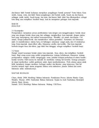 dan hancur luluh bentuk keduanya merupakan pengulangan bentuk pertama? Tentu bukan. Kata
molek, kuyup, renta, dan luluh bukan pengulangan dari bentuk cantik, basah, tua dan hancur,
sehingga cantik molek, basah kuyup, tua renta, dan hancur luluh tidak bisa dikategorikan sebagai
kata ulang atau reduplikasi berubah bunyi, kata itu merupakan golongan kata majemuk.
BAB III
PENUTUP
3.1 Kesimpulan
Pemajemukan merupakan proses pembentukan kata dengan cara menggabungkan bentuk dasar
yang satu dengan bentuk dasar yang lain sehingga menghasilkan kata majemuk dengan makna
baru yang menyimpang dari makna konvensionalnya. Memiliki ciri umum dan khusus. Ciri
umum, berupa polimorfemik dan menimbulkan makna gramatikal. Sementara ciri khususnya
ialah (1) menimbulakan makna baru, (2) hubungan antarunsur sangat padu, dan (3) strukturnya
tetap. Kata majemuk dapat diberi afiks, khususnya prefiks dan konfiks. Dan kata majemuk
berbeda dengan frasa dan idiom, juga tidak bisa dianggap sebagai reduplikasi berubah bunyi.
3.2 Saran
Hampir terjadi kesamaan bentuk antara kata majemuk, frasa, idiom, dan reduplikasi berubah
bunyi. Bagi orang awam yang sedikit pengetahuannya tentang kebahasaan, khususnya tentang
pemajemukan mungkin sekilas menganggap sama, padahal terdapat perbedaan di antara bentuk-
bentuk tersebut. Oleh karena itu makalah ini membahas tentang hal tersebut. Semoga penyajian
ini dapat memberikan sedikit gambaran untuk dapat membedakannya. Perlu adanya upaya untuk
lebih memahami dengan membaca berbagai sumber dan literatur yang terpercaya. Dan hal
tersebut menjadi tugas utama pengamat bahasa serta mahasiswa jurusan bahasa dan sastra
Indonesia untuk meluruskannya.
DAFTAR RUJUKAN
Chaer, Abdul. 2008. Morfologi Bahasa Indonesia: Pendekatan Proses. Jakarta: Rineka Cipta.
Muslich, Masnur. 2008. Tatabentuk Bahasa Indonesia: Kajian ke Arah Tatabahasa Deskriptif.
Jakarta: Bumi Aksara.
Sumadi. 2010. Morfologi Bahasa Indonesia. Malang: UM Press.
 