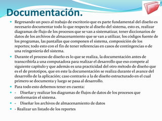 Documentación.
 Regresando un poco al trabajo de escritorio que es parte fundamental del diseño es
necesario documentar todo lo que respecte al diseño del sistema, esto es, realizar
diagramas de flujo de los procesos que se van a sistematizar, tener diccionarios de
datos de los archivos de almacenamiento que se van a utilizar, los códigos fuente de
los programas, las pantallas que componen el sistema, composición de los
reportes; todo esto con el fin de tener referencias en casos de contingencias o de
una reingeniería del sistema.
 Durante el proceso de diseño es lo que se realiza, la documentación antes de
transcribirla a una computadora para realizar el desarrollo que eso compete al
siguiente capítulo y que además es una practicidad del otro método de diseño que
es el de prototipos, que en este la documentación se realiza durante el avance del
desarrollo de la aplicación; caso contrario a la de diseño estructurado en el cual
primero se documenta y luego se pasa al desarrollo.
 Para todo esto debemos tener en cuenta:
 - Diseñar y realizar los diagramas de flujos de datos de los procesos que
conformarán el sistema.
 - Diseñar los archivos de almacenamiento de datos
 - Realizar un listado de los reportes
 