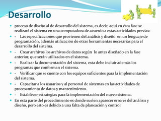 Desarrollo
 proceso de diseño al de desarrollo del sistema, es decir, aquí en ésta fase se
realizará el sistema en una computadora de acuerdo a estas actividades previas:
 - Las especificaciones que provienen del análisis y diseño en un lenguaje de
programación, además utilización de otras herramientas necesarias para el
desarrollo del sistema.
 - Crear archivos los archivos de datos según lo antes diseñado en la fase
anterior, que serán utilizados en el sistema.
 - Realizar la documentación del sistema, esta debe incluir además los
programas que conforman el sistema.
 - Verificar que se cuente con los equipos suficientes para la implementación
del sistema.
 - Capacitar a los usuarios y al personal de sistemas en las actividades de
procesamiento de datos y mantenimiento.
 - Establecer estrategias para la implementación del nuevo sistema.
 En esta parte del procedimiento es donde suelen aparecer errores del análisis y
diseño, pero esto es debido a una falta de planeación y control
 