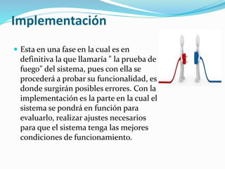 Implementación
 Esta en una fase en la cual es en
definitiva la que llamaría " la prueba de
fuego" del sistema, pues con ella se
procederá a probar su funcionalidad, es
donde surgirán posibles errores. Con la
implementación es la parte en la cual el
sistema se pondrá en función para
evaluarlo, realizar ajustes necesarios
para que el sistema tenga las mejores
condiciones de funcionamiento.
 