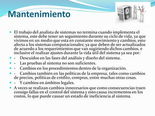 Mantenimiento
 El trabajo del analista de sistemas no termina cuando implementa el
sistema, este debe tener un seguimiento durante su ciclo de vida, ya que
vivimos en un medio que esta en constante movimiento y cambios, esto
afecta a los sistemas computacionales; ya que deben de ser actualizados
de acuerdo a los requerimientos que van sugiriendo dichos cambios, e
inclusive el realizar ajustes durante la vida útil del sistema ya sea por:
 - Descuidos en las fases del análisis y diseño del sistema.
 - Las pruebas al sistema no son suficientes.
 - Cambios en los procedimientos dentro de la organización.
 - Cambios también en las políticas de la empresa, tales como cambios
de precios, políticas de crédito, compras, entre muchas otras cosas.
 - Y cambios en ámbitos legales.
 A veces se realizan cambios innecesarios que como consecuencias traen
consigo fallas en el control del sistema y esto causa incrementos en los
costos, lo que puede causar un estado de ineficiencia al sistema.
 