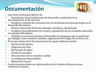 Documentación
 esto tiene el principal objetivo de:
 - Estandarizar los procedimientos de desarrollo y realización de la
documentación de los sistemas
 - Establecer métodos de comunicación con las demás áreas que participan en el
desarrollo del sistema.
 - Motivar al personal de forma ordenada, metódica y disciplinada.
 - Establecer procedimientos de revisión y aprobación de los resultados obtenidos
en cada fase del sistema.
 - Establecer una forma estándar al desarrollar los programas que se realizarán,
por ejemplo, como nombrar variables, organización de código, de archivos, etc..
 Por lo que dentro de la documentación de soporte debemos incluir:
 - Narrativa del sistema.
 - Diagramas de flujo.
 - Diccionario de datos
 - Diseño de pantallas.
 - Descripciones de las entradas y salidas
 - Los programas desarrollados.
 - Manual de Usuario.
 Los documentos deben ser referenciados con el nombre del proyecto que
conforma el sistema.
 