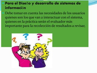  Para el Diseño y desarrollo de sistemas de
información
 Debe tomar en cuenta las necesidades de los usuarios
quienes son los que van a interactuar con el sistema,
quienes en la práctica serán el evaluador más
importante para la recolección de resultados a revisar,
 