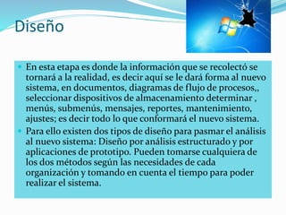 Diseño
 En esta etapa es donde la información que se recolectó se
tornará a la realidad, es decir aquí se le dará forma al nuevo
sistema, en documentos, diagramas de flujo de procesos,,
seleccionar dispositivos de almacenamiento determinar ,
menús, submenús, mensajes, reportes, mantenimiento,
ajustes; es decir todo lo que conformará el nuevo sistema.
 Para ello existen dos tipos de diseño para pasmar el análisis
al nuevo sistema: Diseño por análisis estructurado y por
aplicaciones de prototipo. Pueden tomarse cualquiera de
los dos métodos según las necesidades de cada
organización y tomando en cuenta el tiempo para poder
realizar el sistema.
 
