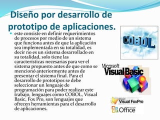 Diseño por desarrollo de
prototipo de aplicaciones.
 este consiste en definir requerimientos
de procesos por medio de un sistema
que funciona antes de que la aplicación
sea implementada en su totalidad, es
decir no es un sistema desarrollado en
su totalidad, solo tiene las
características necesarias para ver el
sistema propuesto antes de que como se
mencionó anteriormente antes de
presentar el sistema final. Para el
desarrollo de prototipos se debe
seleccionar un lenguaje de
programación para poder realizar este
trabajo, lenguajes como COBOL, Visual
Basic, Fox Pro, son lenguajes que
ofrecen herramientas para el desarrollo
de aplicaciones.
 