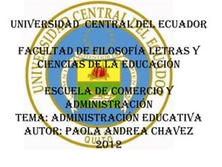 UNIVERSIDAD CENTRAL DEL ECUADOR

 FACULTAD DE FILOSOFÍA LETRAS Y
    CIENCIAS DE LA EDUCACIÓN

    ESCUELA DE COMERCIO Y
        ADMINISTRACIÓN
TEMA: ADMINISTRACIÓN EDUCATIVA
 AUTOR: PAOLA ANDREA CHAVEZ
             2012
 