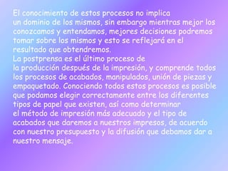 El conocimiento de estos procesos no implica
un dominio de los mismos, sin embargo mientras mejor los
conozcamos y entendamos, mejores decisiones podremos
tomar sobre los mismos y esto se reflejará en el
resultado que obtendremos.
La postprensa es el último proceso de
la producción después de la impresión, y comprende todos
los procesos de acabados, manipulados, unión de piezas y
empaquetado. Conociendo todos estos procesos es posible
que podamos elegir correctamente entre los diferentes
tipos de papel que existen, así como determinar
el método de impresión más adecuado y el tipo de
acabados que daremos a nuestros impresos, de acuerdo
con nuestro presupuesto y la difusión que debamos dar a
nuestro mensaje.
 