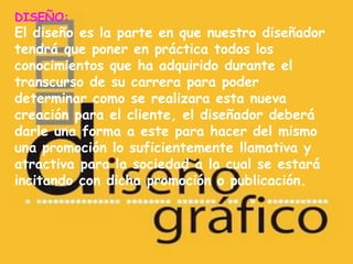 DISEÑO:
El diseño es la parte en que nuestro diseñador
tendrá que poner en práctica todos los
conocimientos que ha adquirido durante el
transcurso de su carrera para poder
determinar como se realizara esta nueva
creación para el cliente, el diseñador deberá
darle una forma a este para hacer del mismo
una promoción lo suficientemente llamativa y
atractiva para la sociedad a la cual se estará
incitando con dicha promoción o publicación.
 