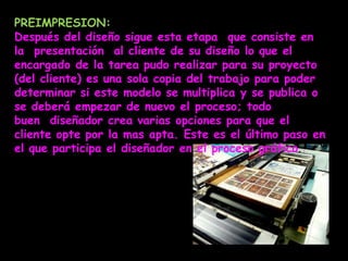 PREIMPRESION:
Después del diseño sigue esta etapa que consiste en
la presentación al cliente de su diseño lo que el
encargado de la tarea pudo realizar para su proyecto
(del cliente) es una sola copia del trabajo para poder
determinar si este modelo se multiplica y se publica o
se deberá empezar de nuevo el proceso; todo
buen diseñador crea varias opciones para que el
cliente opte por la mas apta. Este es el último paso en
el que participa el diseñador en el proceso gráfico.
 