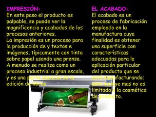 IMPRESIÓN:                          EL ACABADO:
En este paso el producto es         El acabado es un
palpable, se puede ver la           proceso de fabricación
magnificencia y acabados de los     empleado en la
procesos anteriores.                manufactura cuya
La impresión es un proceso para     finalidad es obtener
la producción de y textos e         una superficie con
imágenes, típicamente con tinta     características
sobre papel usando una prensa.      adecuadas para la
A menudo se realiza como un         aplicación particular
proceso industrial a gran escala,   del producto que se
y es una parte esencial de la       está manufacturando;
edición de libros                   esto incluye mas no es
                                    limitado a la cosmética
                                    de producto.
 
