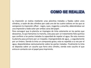 La impresión se realiza mediante unas planchas tratadas y fijadas sobre unos
cilindros, a razón de dos cilindros por cada uno de los cuatro colores en los que se
componen la impresión offset : negro, cyan, magenta y amarillo; obteniéndose así
una impresión a todo color por ambas caras del papel.
Para conseguir que la plancha se impregne de tinta solamente en las partes que
deseamos, lo que llamamos la mancha, esta pasa por un tratamiento foto químico
que confiere a las partes tratadas la capacidad de repeler el agua. De esta manera
la plancha pasa primero por un mojador, impregnándola de agua , y seguidamente
por un tintero. Siendo la tinta un compuesto graso, esta es repelida a su vez por el
agua, depositándose exclusivamente sobre las partes tratadas. Finalmente la tinta
se deposita sobre un caucho que forra otro cilindro, siendo este caucho el que
entra en contacto con el papel para imprimirlo.
 
