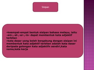 Sisipan




•keempat-empat bentuk sisipan bahasa melayu, iaitu
–em-,-el-,-er-,-in- dapat membentuk kata adjektif
terbitan
•kata dasar yang boleh bergabung dengan sisipan ini
membentuk kata adjektif terbitan adalah kata dasar
daripada golongan kata adjektifn sendiri,kata
nama,kata kerja
 
