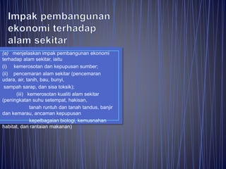 (a) menjelaskan impak pembangunan ekonomi
terhadap alam sekitar, iaitu
(i) kemerosotan dan kepupusan sumber;
(ii) pencemaran alam sekitar (pencemaran
udara, air, tanih, bau, bunyi,
sampah sarap, dan sisa toksik);
(iii) kemerosotan kualiti alam sekitar
(peningkatan suhu setempat, hakisan,
tanah runtuh dan tanah tandus, banjir
dan kemarau, ancaman kepupusan
kepelbagaian biologi, kemusnahan
habitat, dan rantaian makanan)
 