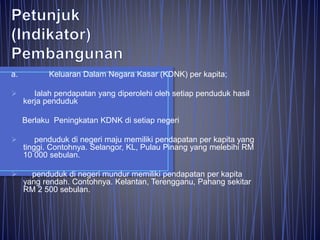 a. Keluaran Dalam Negara Kasar (KDNK) per kapita;
 Ialah pendapatan yang diperolehi oleh setiap penduduk hasil
kerja penduduk
Berlaku Peningkatan KDNK di setiap negeri
 penduduk di negeri maju memiliki pendapatan per kapita yang
tinggi. Contohnya. Selangor, KL, Pulau Pinang yang melebihi RM
10 000 sebulan.
 penduduk di negeri mundur memiliki pendapatan per kapita
yang rendah. Contohnya. Kelantan, Terengganu, Pahang sekitar
RM 2 500 sebulan.
 