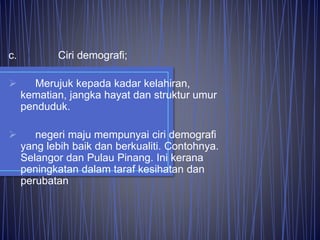 c. Ciri demografi;
 Merujuk kepada kadar kelahiran,
kematian, jangka hayat dan struktur umur
penduduk.
 negeri maju mempunyai ciri demografi
yang lebih baik dan berkualiti. Contohnya.
Selangor dan Pulau Pinang. Ini kerana
peningkatan dalam taraf kesihatan dan
perubatan
 